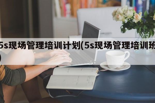 5s现场管理培训计划(5s现场管理培训班)